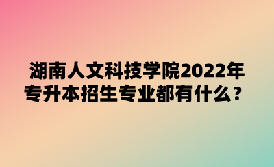 湖南人文科技学院2022年专升本招生专业都有什么？.png
