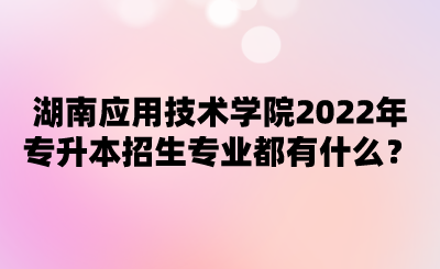 湖南应用技术学院2022年专升本招生专业都有什么？.png