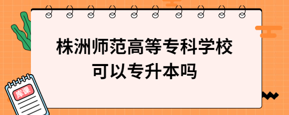 株洲师范高等专科学校可以专升本吗
