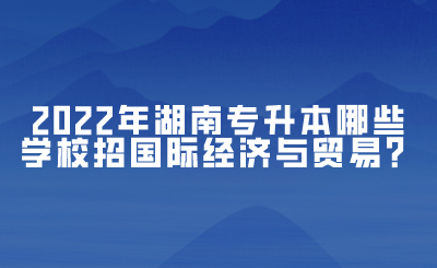 2022年湖南专升本哪些学校招国际经济与贸易？(图1)