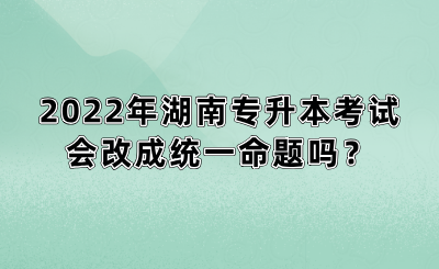 2022年湖南专升本考试会改成统一命题吗？(图1)