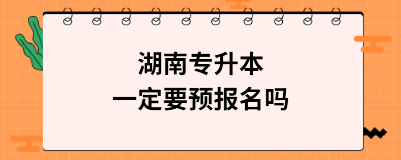 湖南专升本一定要预报名吗