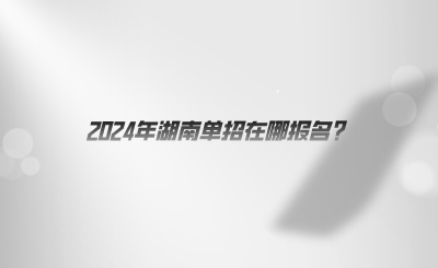 2024年湖南单招在哪报名.png