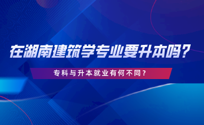 在湖南建筑学专业要升本吗？专科与升本就业有何不同.png