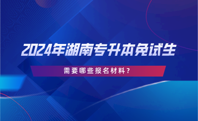 2024年湖南专升本免试生需要哪些报名材料？.png