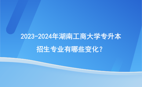 2023-2024年湖南工商大学专升本招生专业有哪些变化？.png