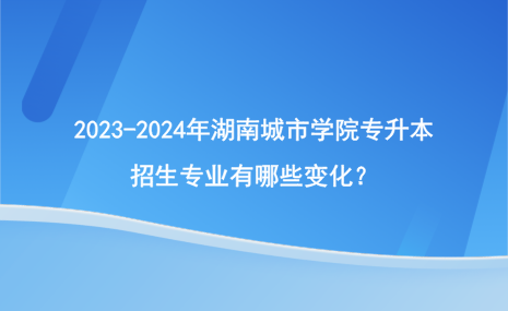 2023-2024年湖南城市学院专升本招生专业有哪些变化？.png