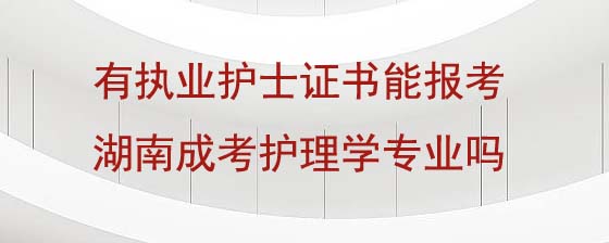 有执业护士证书能报考湖南成人高考护理学专业吗.jpg