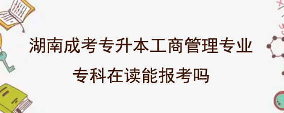 湖南成考专升本工商管理专业专科在读能报考吗.jpg