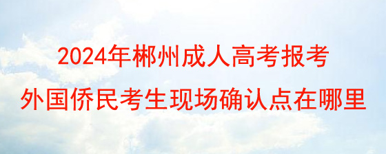 2024年郴州成人高考报考外国侨民考生现场确认点在哪里.jpg