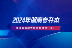 2024年湖南专升本考试政策和大纲什么时候公布?