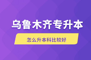 自考本科:乌鲁木齐专升本怎么升本科比较好