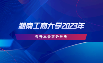 湖南工商大学2023年专升本录取分数线.png