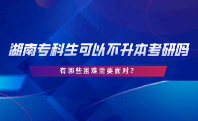 湖南专科生可以不专升本考研吗？有哪些困难.png